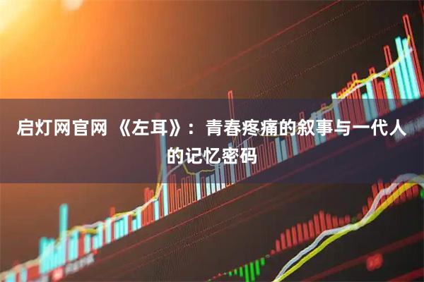 启灯网官网 《左耳》：青春疼痛的叙事与一代人的记忆密码