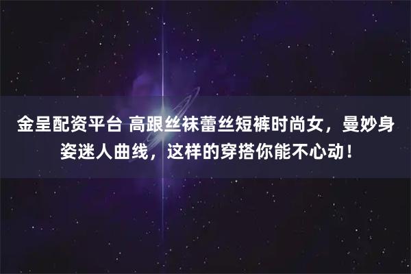 金呈配资平台 高跟丝袜蕾丝短裤时尚女，曼妙身姿迷人曲线，这样的穿搭你能不心动！