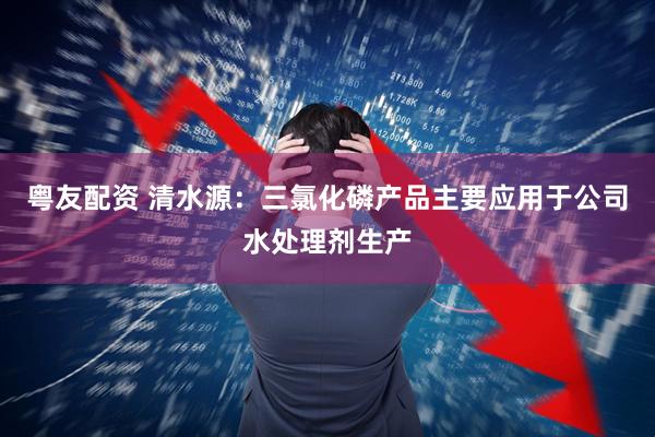 粤友配资 清水源：三氯化磷产品主要应用于公司水处理剂生产