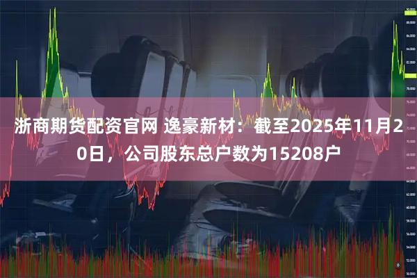 浙商期货配资官网 逸豪新材：截至2025年11月20日，公司股东总户数为15208户