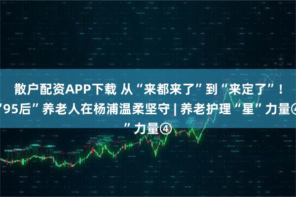 散户配资APP下载 从“来都来了”到“来定了”！“95后”养老人在杨浦温柔坚守 | 养老护理“星”力量④