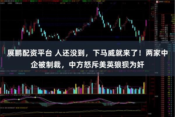 展鹏配资平台 人还没到，下马威就来了！两家中企被制裁，中方怒斥美英狼狈为奸