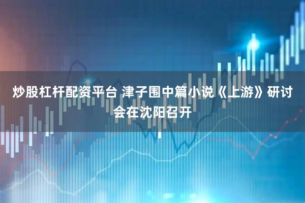 炒股杠杆配资平台 津子围中篇小说《上游》研讨会在沈阳召开