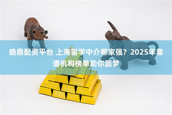 皓鼎配资平台 上海留学中介哪家强？2025年靠谱机构榜单助你圆梦