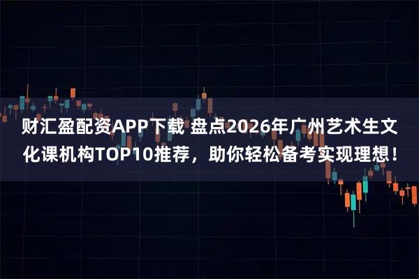 财汇盈配资APP下载 盘点2026年广州艺术生文化课机构TOP10推荐，助你轻松备考实现理想！