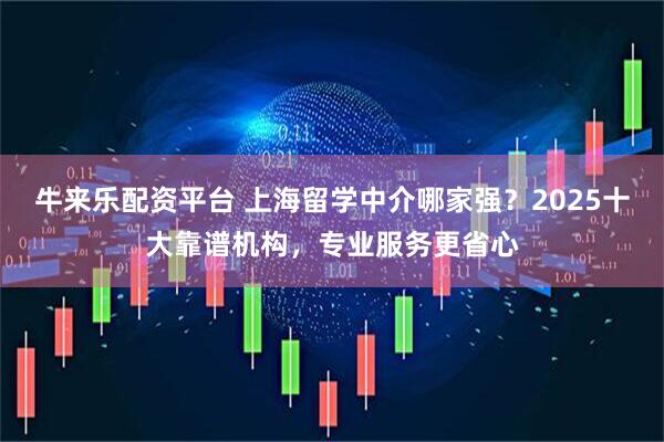 牛来乐配资平台 上海留学中介哪家强？2025十大靠谱机构，专业服务更省心