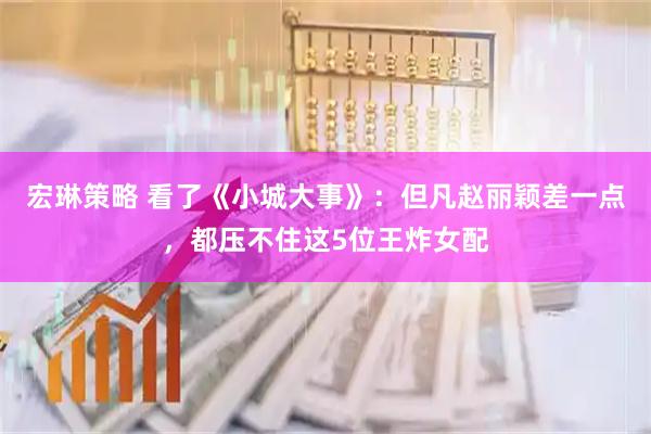 宏琳策略 看了《小城大事》：但凡赵丽颖差一点，都压不住这5位王炸女配