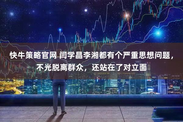 快牛策略官网 闫学晶李湘都有个严重思想问题，不光脱离群众，还站在了对立面