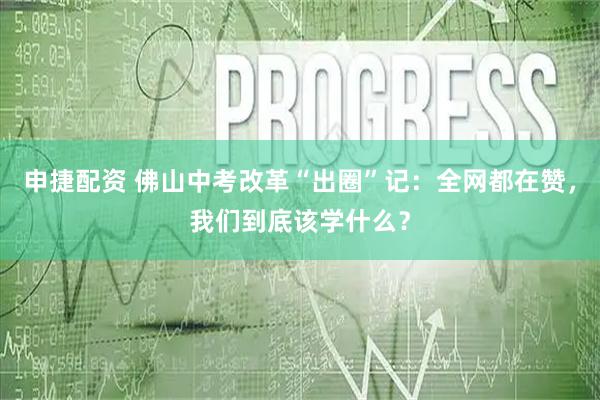 申捷配资 佛山中考改革“出圈”记：全网都在赞，我们到底该学什么？