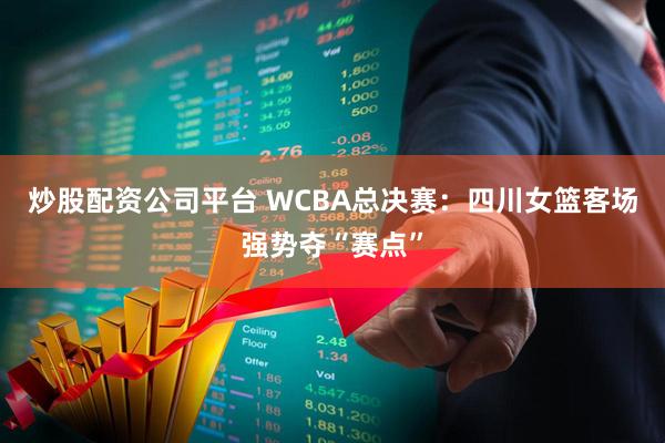炒股配资公司平台 WCBA总决赛：四川女篮客场强势夺“赛点”