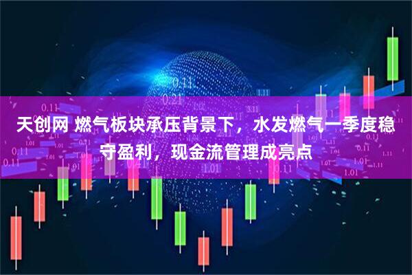 天创网 燃气板块承压背景下，水发燃气一季度稳守盈利，现金流管理成亮点