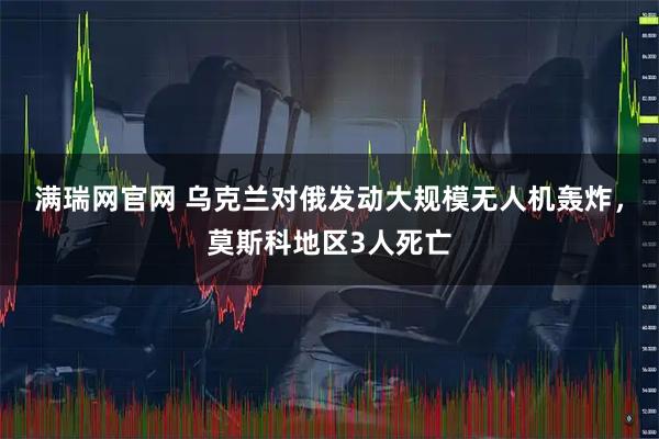 满瑞网官网 乌克兰对俄发动大规模无人机轰炸，莫斯科地区3人死亡