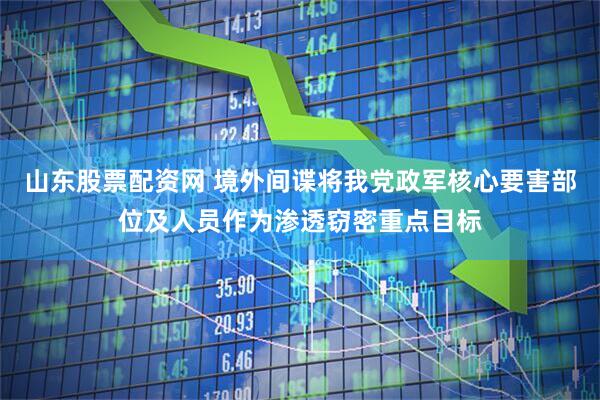 山东股票配资网 境外间谍将我党政军核心要害部位及人员作为渗透窃密重点目标