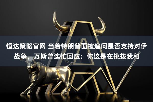 恒达策略官网 当着特朗普面被追问是否支持对伊战争，万斯曾连忙回应：你这是在挑拨我和