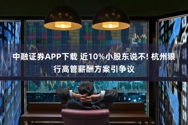中融证券APP下载 近10%小股东说不! 杭州银行高管薪酬方案引争议