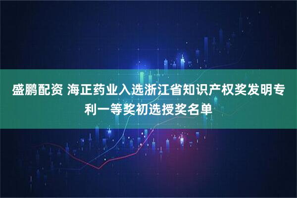 盛鹏配资 海正药业入选浙江省知识产权奖发明专利一等奖初选授奖名单